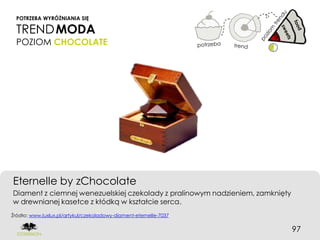 POTRZEBA WYRÓŻNIANIA SIĘ

  TREND MODA
  POZIOM CHOCOLATE




Eternelle by zChocolate
Diament z ciemnej wenezuelskiej czekolady z pralinowym nadzieniem, zamknięty
w drewnianej kasetce z kłódką w kształcie serca.
Źródło: www.luxlux.pl/artykul/czekoladowy-diament-eternelle-7037


                                                                               97
 
