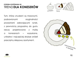 POTRZEBA WYRÓŻNIANIA SIĘ

TREND DLA KONESERÓW

Tym, którzy znudzeni są masowymi,
pozbawionymi                   oryginalności
produktami        zalewającymi        rynek,
z pewnością przypadną do gustu
rzeczy      projektowane          z   myślą
o     koneserach           –    wyszukane,
unikalne i najczęściej droższe aniżeli
przeciętny sklepowy asortyment.




                                               98
 