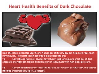 Dark chocolate is good for your heart. A small bar of it every day can help keep your heart
running well. Two heart health benefits of dark chocolate are:
"1- Lower Blood Pressure: Studies have shown that consuming a small bar of dark
chocolate everyday can reduce blood pressure in individuals with high blood pressure.
"2- Lower Cholesterol: Dark chocolate has also been shown to reduce LDL cholesterol
(the bad cholesterol) by up to 10 percent.
 
