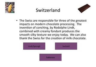 Switzerland	
  
•  The	
  Swiss	
  are	
  responsible	
  for	
  three	
  of	
  the	
  greatest	
  
   impacts	
  on	
  modern	
  chocolate	
  processing.	
  	
  The	
  
   invenJon	
  of	
  conching,	
  by	
  Rodolphe	
  Lindt,	
  
   combined	
  with	
  creamy	
  fondant	
  produces	
  the	
  
   smooth	
  silky	
  texture	
  we	
  enjoy	
  today.	
  	
  We	
  can	
  also	
  
   thank	
  the	
  Swiss	
  for	
  the	
  creaJon	
  of	
  milk	
  chocolate.	
  

             Lindt/Sprungli	
                         Suchard	
  




                                  Toblerone	
  
 