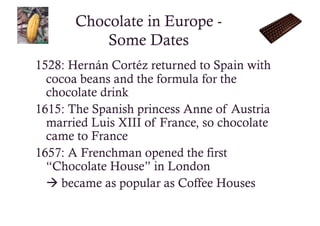 Chocolate in Europe -
           Some Dates
1528: Hernán Cortéz returned to Spain with
  cocoa beans and the formula for the
  chocolate drink
1615: The Spanish princess Anne of Austria
  married Luis XIII of France, so chocolate
  came to France
1657: A Frenchman opened the first
  “Chocolate House” in London
   became as popular as Coffee Houses
 