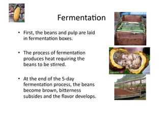 FermentaJon	
  	
  
•  First,	
  the	
  beans	
  and	
  pulp	
  are	
  laid	
  
   in	
  fermentaJon	
  boxes.	
  	
  

•  The	
  process	
  of	
  fermentaJon	
  
   produces	
  heat	
  requiring	
  the	
  
   beans	
  to	
  be	
  sJrred.	
  	
  

•  At	
  the	
  end	
  of	
  the	
  5-­‐day	
  
   fermentaJon	
  process,	
  the	
  beans	
  
   become	
  brown,	
  bi>erness	
  
   subsides	
  and	
  the	
  ﬂavor	
  develops.	
  	
  
 