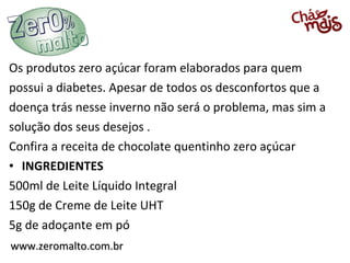 www.zeromalto.com.brwww.zeromalto.com.br
Os produtos zero açúcar foram elaborados para quem
possui a diabetes. Apesar de todos os desconfortos que a
doença trás nesse inverno não será o problema, mas sim a
solução dos seus desejos .
Confira a receita de chocolate quentinho zero açúcar
• INGREDIENTES
500ml de Leite Líquido Integral
150g de Creme de Leite UHT
5g de adoçante em pó
 