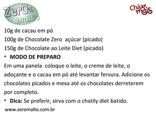 www.zeromalto.com.brwww.zeromalto.com.br
10g de cacau em pó
100g de Chocolate Zero açúcar (picado)
150g de Chocolate ao Leite Diet (picado)
• MODO DE PREPARO
Em uma panela coloque o leite, o creme de leite, o
adoçante e o cacau em pó até levantar fervura. Adicione os
chocolates picados e mexa até os chocolates derreterem
por completo.
• Dica: Se preferir, sirva com o chatily diet batido.
 