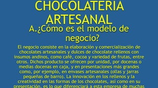 CHOCOLATERÍA
ARTESANAL
A.¿Cómo es el modelo de
negocio?
El negocio consiste en la elaboración y comercialización de
chocolates artesanales y dulces de chocolate rellenos con
insumos andinos, como café, cocoa y variedad de frutas, entre
otros. Dichos producto se ofrecen por unidad, por docenas o
medias docenas en caja, y en presentaciones más grandes
como, por ejemplo, en envases artesanales (ollas y jarras
pequeñas de barro). La innovación en los rellenos y la
creatividad en las formas de los chocolates, así como en su
presentación, es lo que diferenciará a esta empresa de muchas
 