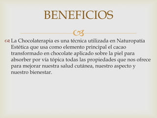 
 La Chocolaterapia es una técnica utilizada en Naturopatía
Estética que usa como elemento principal el cacao
transformado en chocolate aplicado sobre la piel para
absorber por vía tópica todas las propiedades que nos ofrece
para mejorar nuestra salud cutánea, nuestro aspecto y
nuestro bienestar.
BENEFICIOS
 