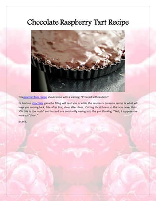Chocolate Raspberry Tart Recipe
This gourmet food recipe should come with a warning: “Proceed with caution!”
Its luscious chocolate ganache filling will reel you in while the raspberry preserve center is what will
keep you coming back, bite after bite; sliver after sliver. Cutting the richness so that you never think,
“Oh this is too much” and instead are constantly leering into the pan thinking, “Well, I suppose one
more can’t hurt.”
It can’t.
 