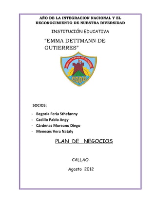 AÑO DE LA INTEGRACION NACIONAL Y EL
    RECONOCIMIENTO DE NUESTRA DIVERSIDAD

           INSTITUCIÓN EDUCATIVA

        “EMMA DETTMANN DE
        GUTIERRES”




SOCIOS:

-   Begoria Feria Sthefanny
-   Cadillo Pablo Angy
-   Cárdenas Moreano Diego
-   Meneses Vera Nataly

             PLAN DE NEGOCIOS


                      CALLAO

                    Agosto 2012
 