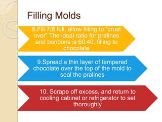 Filling Molds
8.Fill 7/8 full, allow filling to “crust
over” The ideal ratio for pralines
and bonbons is 60:40, filling to
chocolate
9.Spread a thin layer of tempered
chocolate over the top of the mold to
seal the pralines
10. Scrape off excess, and return to
cooling cabinet or refrigerator to set
thoroughly
 