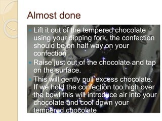 Almost done
 Lift it out of the tempered chocolate
using your dipping fork, the confection
should be on half way on your
confection
 Raise just out of the chocolate and tap
on the surface.
 This will gently pull excess chocolate.
If we hold the confection too high over
the bowl this will introduce air into your
chocolate and cool down your
tempered chocolate
 