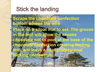 Stick the landing
 Scrape the chocolate confection
bottom across the wire
 Place on a silpat mat to set. The groves
in the mat will allow the excess
chocolate not to pool at the base of the
chocolate confection creating footing
and will leave a neat professional
looking confection.
 