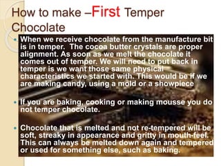 How to make –First Temper
Chocolate
 When we receive chocolate from the manufacture bit
is in temper. The cocoa butter crystals are proper
alignment. As soon as we melt the chocolate it
comes out of temper. We will need to put back in
temper is we want those same physical
characteristics we started with. This would be if we
are making candy, using a mold or a showpiece
 If you are baking, cooking or making mousse you do
not temper chocolate.
 Chocolate that is melted and not re-tempered will be
soft, streaky in appearance and gritty in mouth-feel.
This can always be melted down again and tempered
or used for something else, such as baking.
 