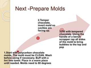 Next -Prepare Molds
1.Start with polycarbon chocolate
molds, The mold must be CLEAN. Wash
before using if necessary. Buff with a
lint free towel. Place in a warm place
until needed. Molds need to 80 degrees
2.Temper
chocolate,
invert mold so
cavities are
facing up. 3.Fill with tempered
chocolate. Using the
handle of a bench
scrapper rap all sides
of the mold to bring
bubbles to the top and
pop
 