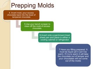 Prepping Molds
4. Invert mold, pour excess
chocolate back into the bowl of
tempered chocolate
5.Use your bench scraper to
clean off the mold of excess
chocolate.
6.Invert onto a parchment lined
sheet pan and place in either a
cooling cabinet or refrigerator
7.Have you filling prepared. It
must be liquid yet it can’t be
warm. If it is to warm it will take
the chocolate out of temper and
your chocolates will not come
out of the molds
 