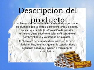 Descripcion del
productoLas barras de chocolate de está envuelto por un papel
de aluminio que se acopla a su figura larga y delgada,
en la etiqueta esta la información de su valor
nutricional, este envoltorio color café contiene el
nombre el peso y la estampa de la marca.
El chocolate tiene una textura suave, en la parte
inferior es liza, mientras que en la superior tiene
pequeñas ondas que ayudan a fraccionar la
chocolatina
 