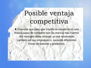 Posible ventaja
competitiva
♦ Creemos que para que triunfo se convierta en una
marca capaz de competir con las marcas mas fuertes
del mercado debe innovar, ya sea mostrando
cambios en sus empaques o sacando diferentes
líneas de sabores y productos.
 