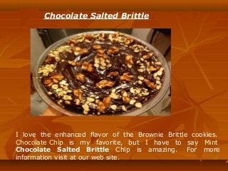 Chocolate Salted Brittle
I love the enhanced flavor of the Brownie Brittle cookies.
Chocolate Chip is my favorite, but I have to say Mint
Chocolate Salted Brittle Chip is amazing. For more
information visit at our web site.
 