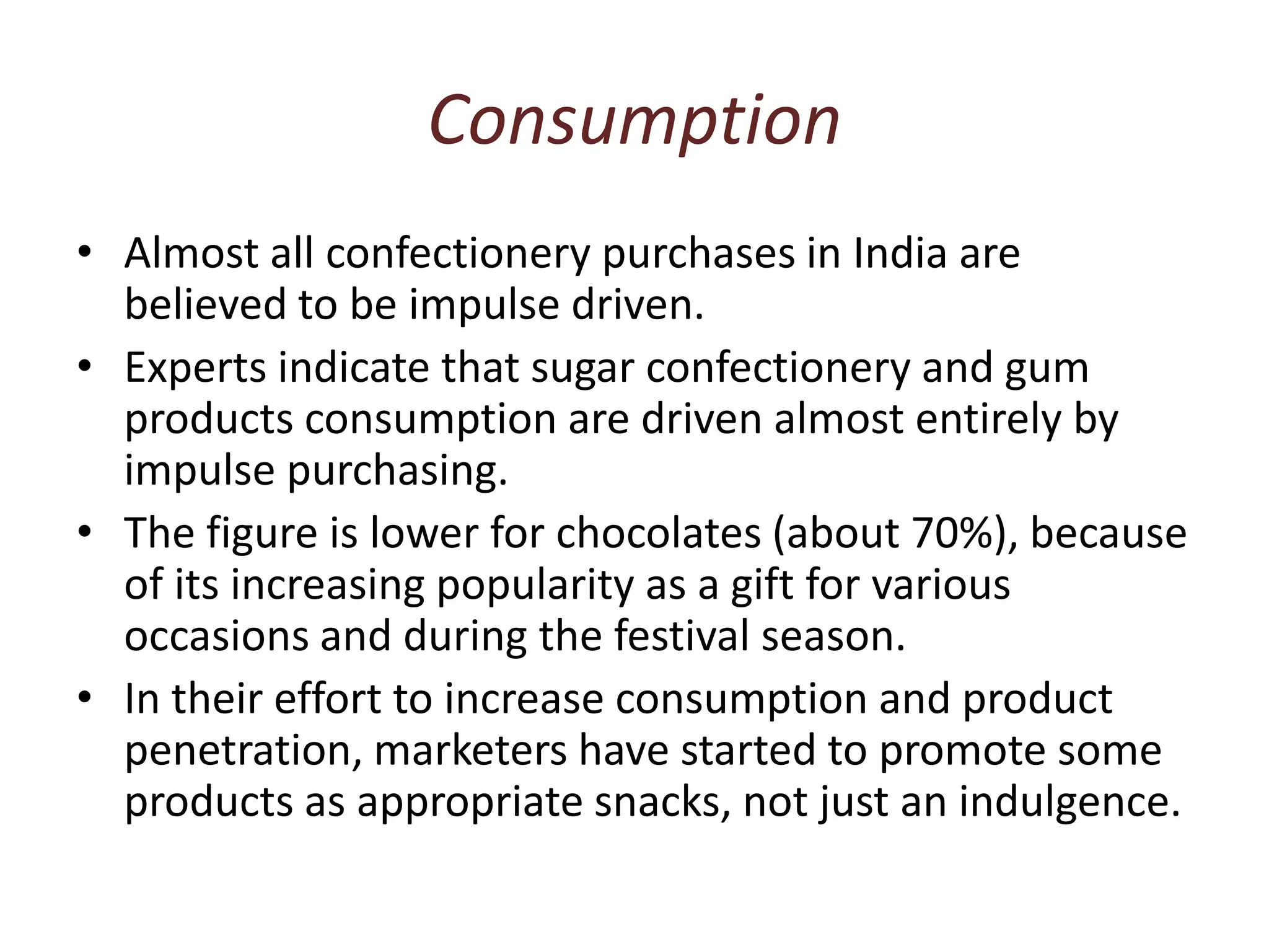 ConsumptionAlmost all confectionery purchases in India are believed to be impulse driven. Experts indicate that sugar confectionery and gum products consumption are driven almost entirely by impulse purchasing. The figure is lower for chocolates (about 70%), because of its increasing popularity as a gift for various occasions and during the festival season. In their effort to increase consumption and product penetration, marketers have started to promote some products as appropriate snacks, not just an indulgence.