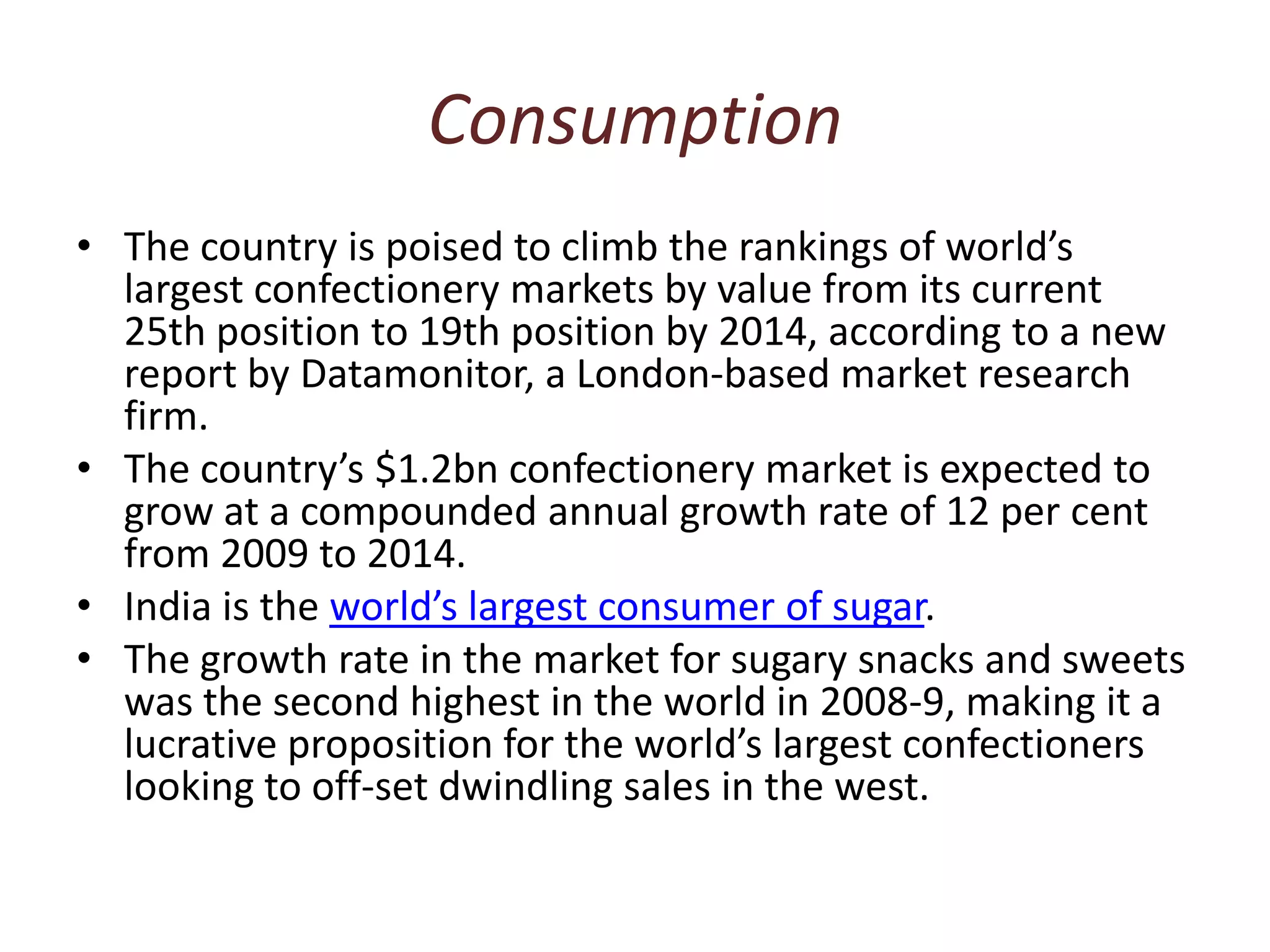 ConsumptionThe country is poised to climb the rankings of world’s largest confectionery markets by value from its current 25th position to 19th position by 2014, according to a new report by Datamonitor, a London-based market research firm. The country’s $1.2bn confectionery market is expected to grow at a compounded annual growth rate of 12 per cent from 2009 to 2014.India is the world’s largest consumer of sugar. The growth rate in the market for sugary snacks and sweets was the second highest in the world in 2008-9, making it a lucrative proposition for the world’s largest confectioners looking to off-set dwindling sales in the west.