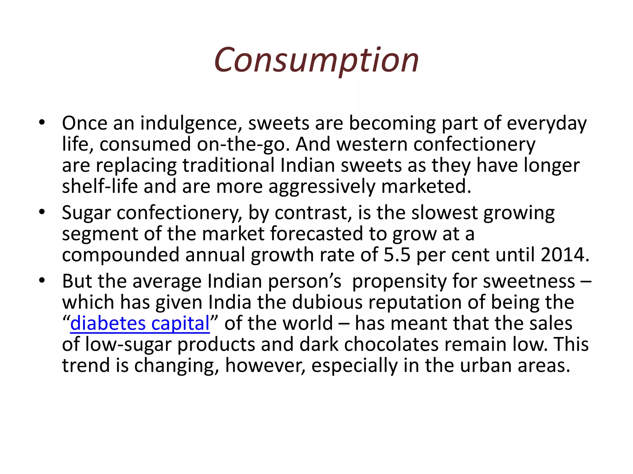 ConsumptionOnce an indulgence, sweets are becoming part of everyday life, consumed on-the-go. And western confectionery are replacing traditional Indian sweets as they have longer shelf-life and are more aggressively marketed.Sugar confectionery, by contrast, is the slowest growing segment of the market forecasted to grow at a compounded annual growth rate of 5.5 per cent until 2014.But the average Indian person’s  propensity for sweetness – which has given India the dubious reputation of being the “diabetes capital” of the world – has meant that the sales of low-sugar products and dark chocolates remain low. This trend is changing, however, especially in the urban areas.
