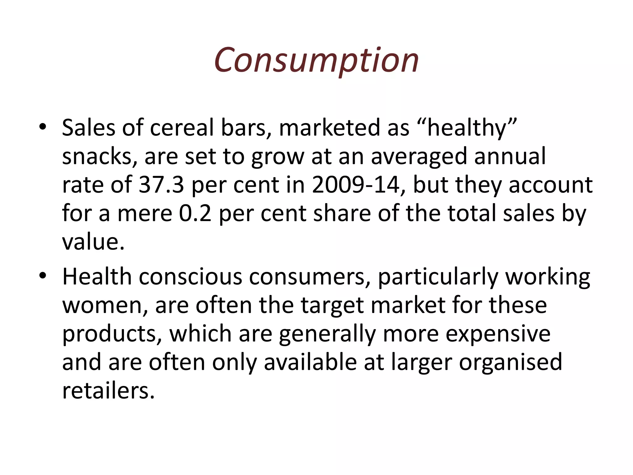 ConsumptionSales of cereal bars, marketed as “healthy” snacks, are set to grow at an averaged annual rate of 37.3 per cent in 2009-14, but they account for a mere 0.2 per cent share of the total sales by value. Health conscious consumers, particularly working women, are often the target market for these products, which are generally more expensive and are often only available at larger organised retailers.