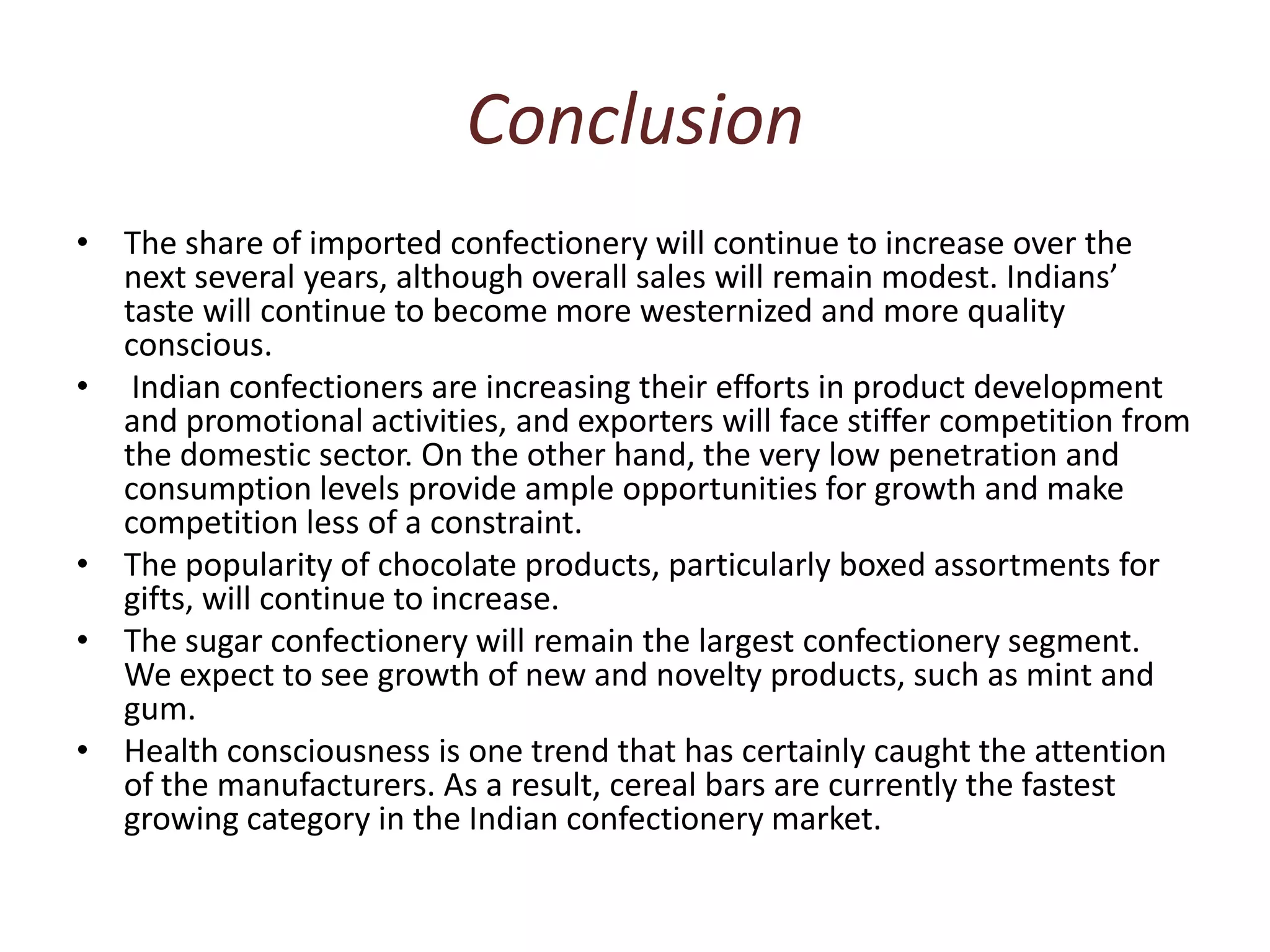 Conclusion The share of imported confectionery will continue to increase over the next several years, although overall sales will remain modest. Indians’ taste will continue to become more westernized and more quality conscious. Indian confectioners are increasing their efforts in product development and promotional activities, and exporters will face stiffer competition from the domestic sector. On the other hand, the very low penetration and consumption levels provide ample opportunities for growth and make competition less of a constraint.The popularity of chocolate products, particularly boxed assortments for gifts, will continue to increase. The sugar confectionery will remain the largest confectionery segment. We expect to see growth of new and novelty products, such as mint and gum.  Health consciousness is one trend that has certainly caught the attention of the manufacturers. As a result, cereal bars are currently the fastest growing category in the Indian confectionery market. 