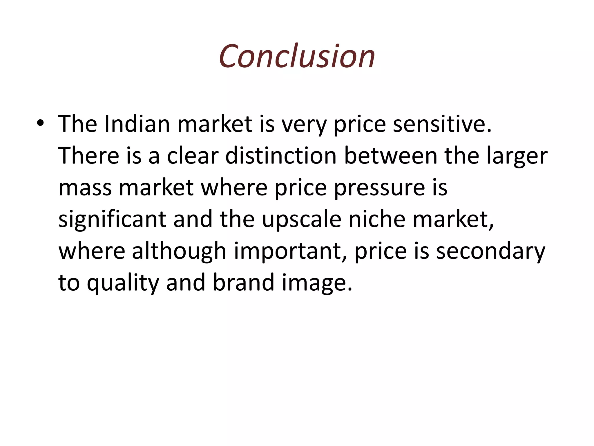 ConclusionThe Indian market is very price sensitive. There is a clear distinction between the larger mass market where price pressure is significant and the upscale niche market, where although important, price is secondary to quality and brand image.