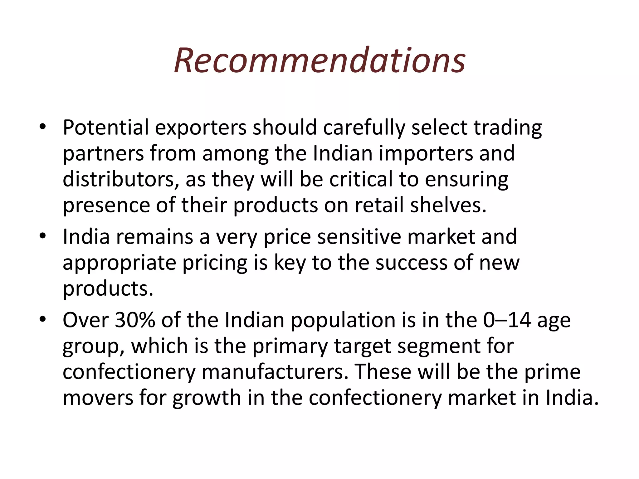 RecommendationsPotential exporters should carefully select trading partners from among the Indian importers and distributors, as they will be critical to ensuring presence of their products on retail shelves.India remains a very price sensitive market and appropriate pricing is key to the success of new products.Over 30% of the Indian population is in the 0–14 age group, which is the primary target segment for confectionery manufacturers. These will be the prime movers for growth in the confectionery market in India.