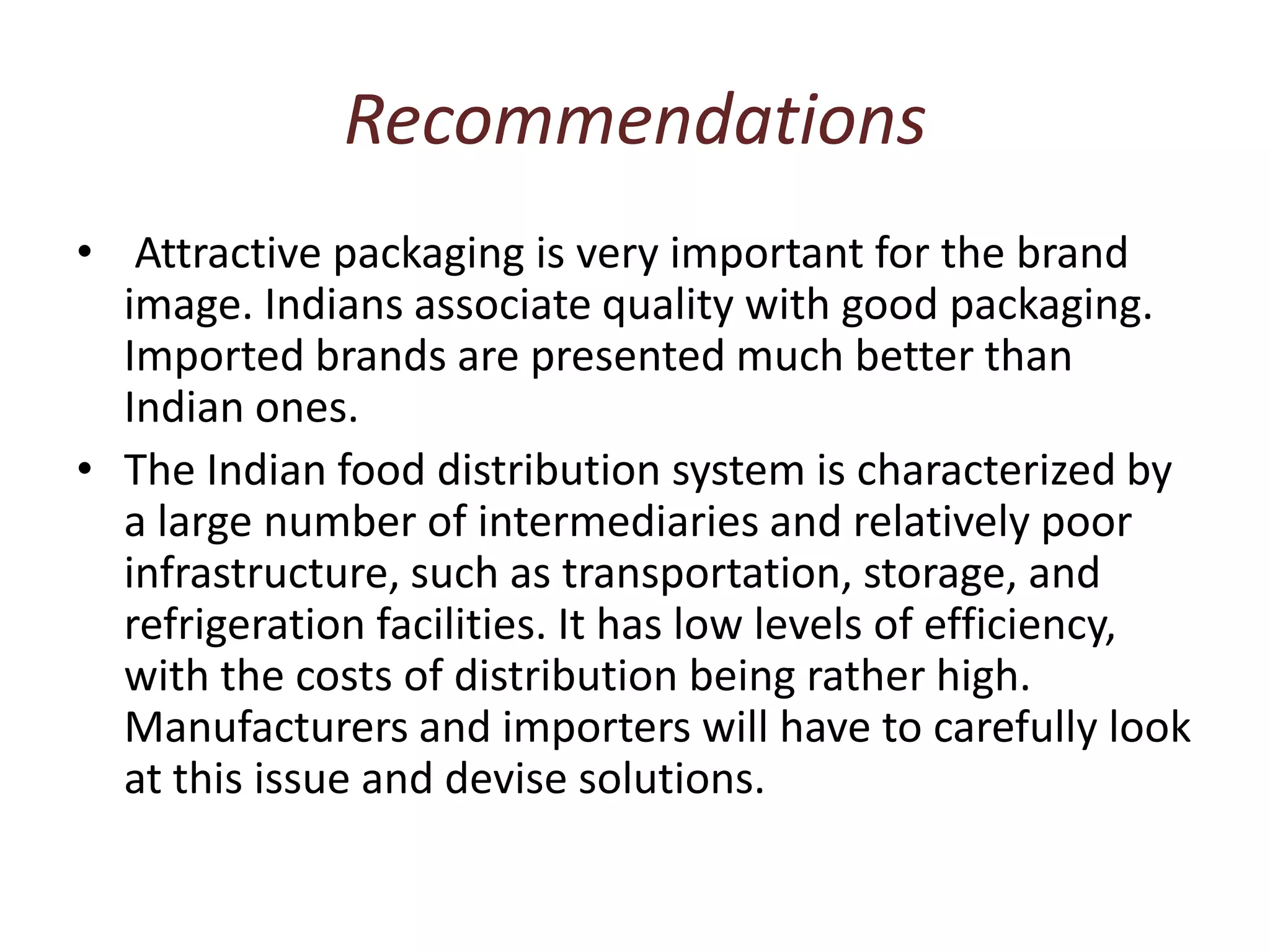 RecommendationsAttractive packaging is very important for the brand image. Indians associate quality with good packaging. Imported brands are presented much better than Indian ones.The Indian food distribution system is characterized by a large number of intermediaries and relatively poor infrastructure, such as transportation, storage, and refrigeration facilities. It has low levels of efficiency, with the costs of distribution being rather high. Manufacturers and importers will have to carefully look at this issue and devise solutions.