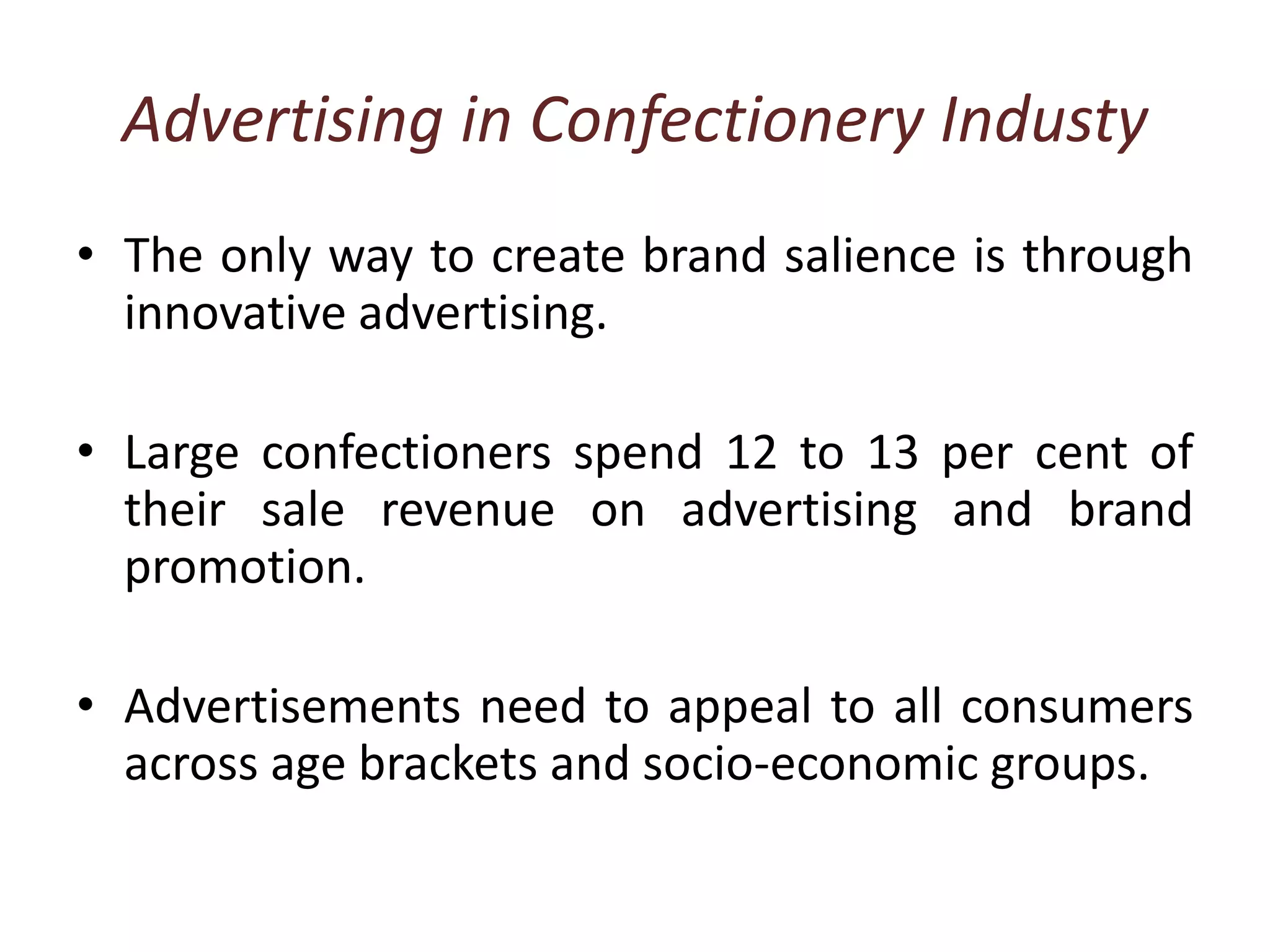 Advertising in Confectionery IndustyThe only way to create brand salience is through innovative advertising.Large confectioners spend 12 to 13 per cent of their sale revenue on advertising and brand promotion. Advertisements need to appeal to all consumers across age brackets and socio-economic groups. 