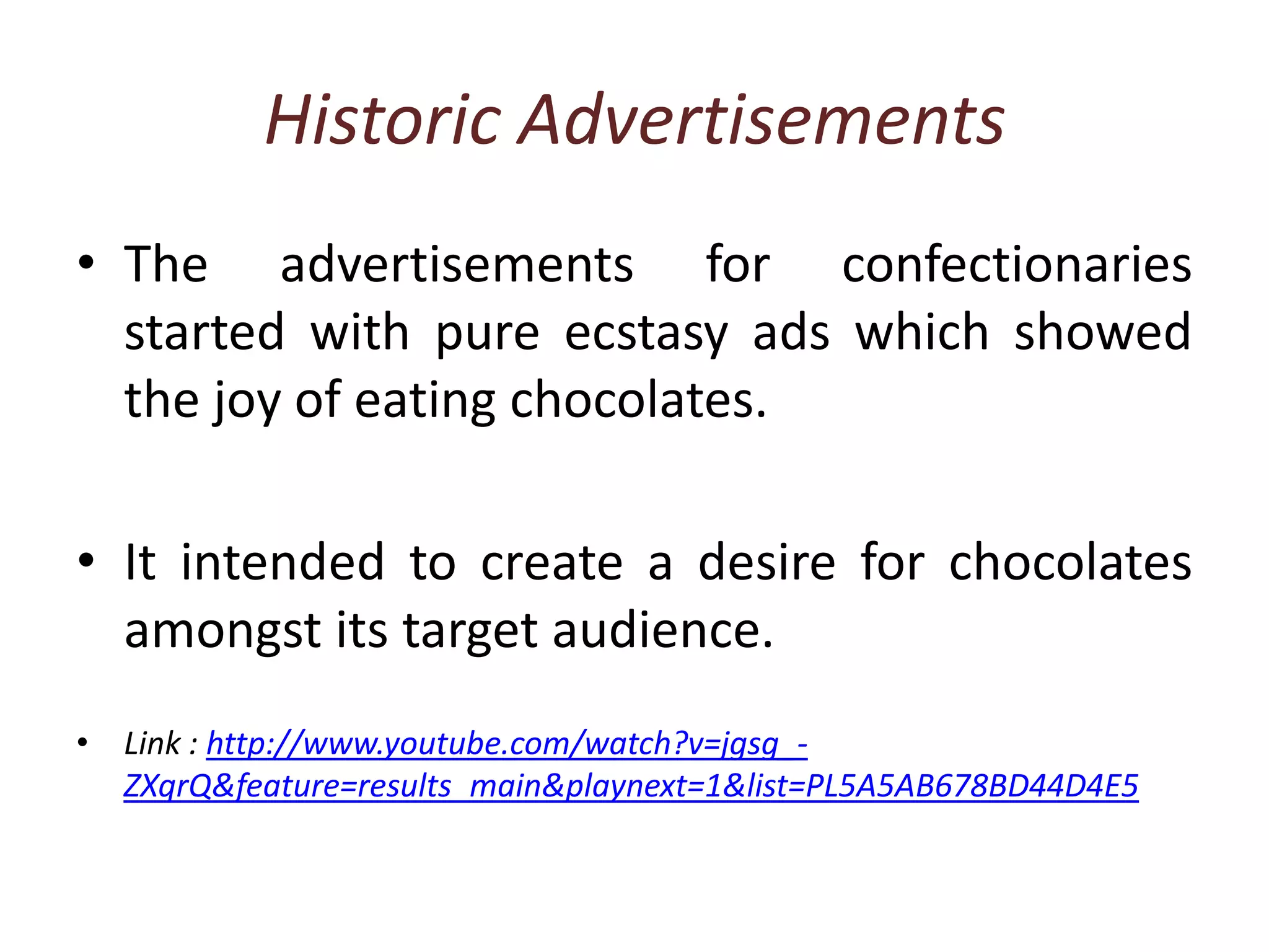 Historic AdvertisementsThe advertisements for confectionaries started with pure ecstasy ads which showed the joy of eating chocolates.It intended to create a desire for chocolates amongst its target audience.Link : http://www.youtube.com/watch?v=jgsg_-ZXqrQ&feature=results_main&playnext=1&list=PL5A5AB678BD44D4E5