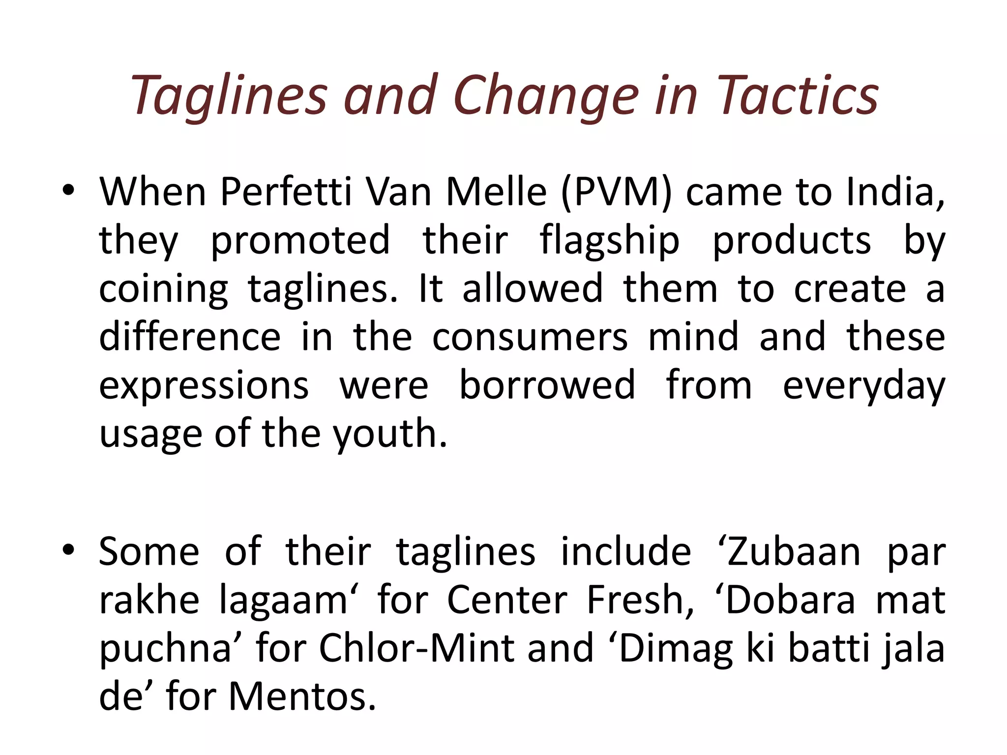 Taglines and Change in TacticsWhen Perfetti Van Melle(PVM) came to India, they promoted their flagship products by coining taglines. It allowed them to create a difference in the consumers mind and these expressions were borrowed from everyday usage of the youth.Some of their taglines include ‘Zubaan par rakhelagaam‘ for Center Fresh, ‘Dobara mat puchna’ for Chlor-Mint and ‘Dimagkibattijala de’ for Mentos. 