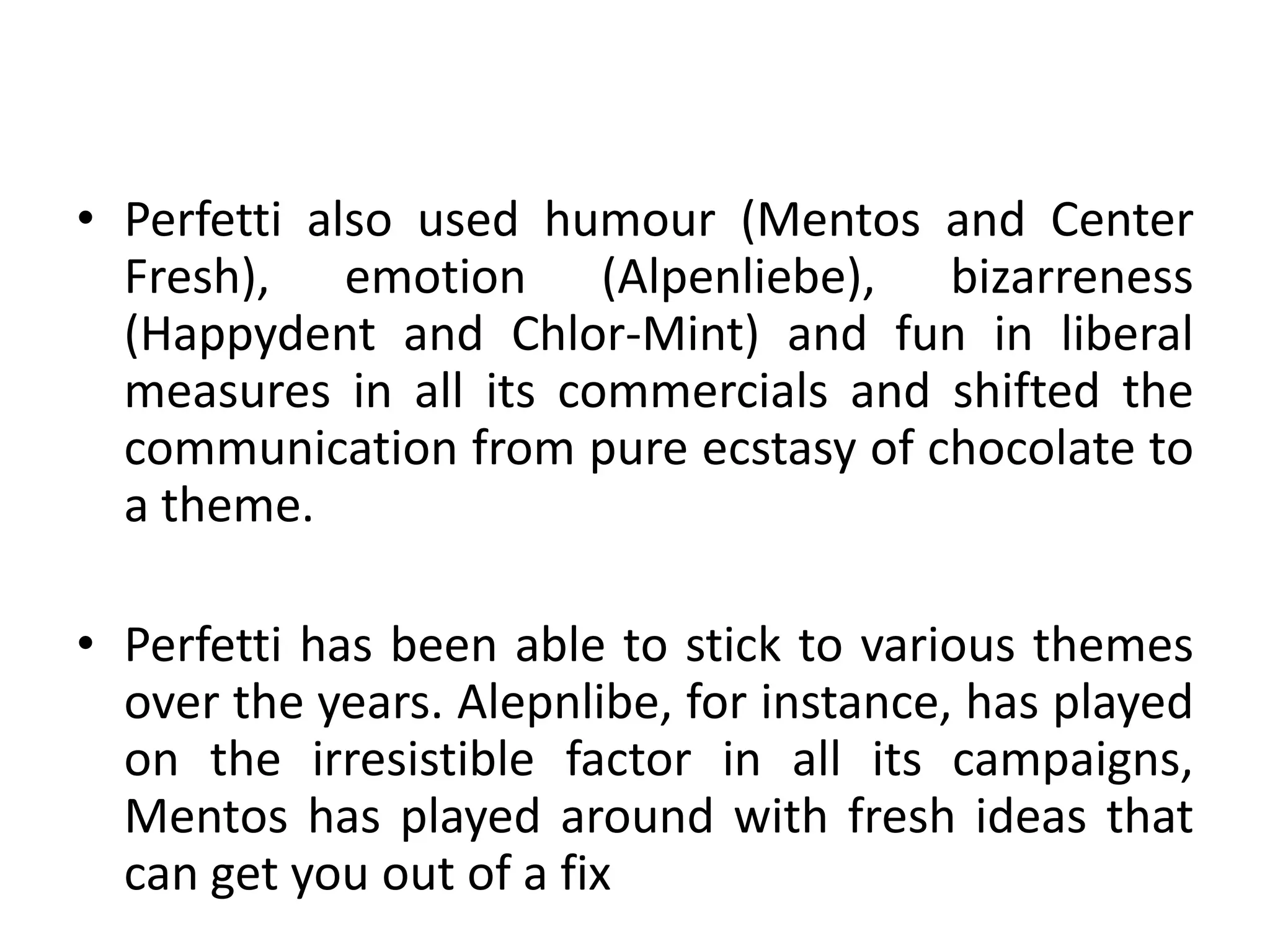 Perfetti also used humour (Mentos and Center Fresh), emotion (Alpenliebe), bizarreness (Happydent and Chlor-Mint) and fun in liberal measures in all its commercials and shifted the communication from pure ecstasy of chocolate to a theme.Perfetti has been able to stick to various themes over the years. Alepnlibe, for instance, has played on the irresistible factor in all its campaigns, Mentos has played around with fresh ideas that can get you out of a fix