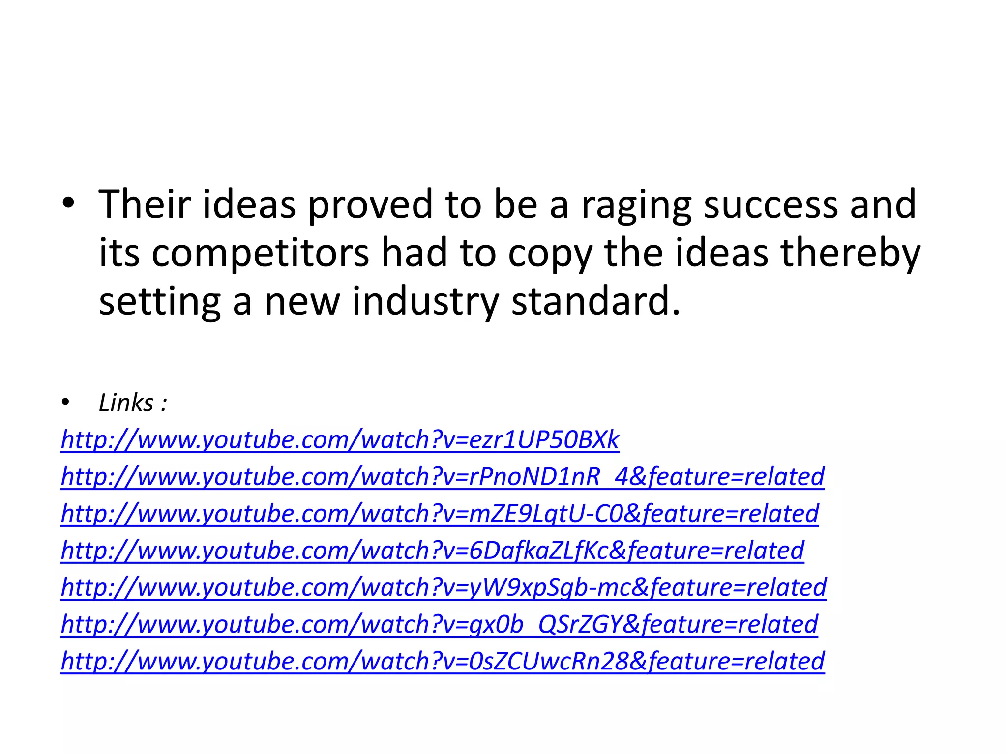 Their ideas proved to be a raging success and its competitors had to copy the ideas thereby setting a new industry standard.Links :http://www.youtube.com/watch?v=ezr1UP50BXkhttp://www.youtube.com/watch?v=rPnoND1nR_4&feature=relatedhttp://www.youtube.com/watch?v=mZE9LqtU-C0&feature=relatedhttp://www.youtube.com/watch?v=6DafkaZLfKc&feature=relatedhttp://www.youtube.com/watch?v=yW9xpSgb-mc&feature=relatedhttp://www.youtube.com/watch?v=gx0b_QSrZGY&feature=relatedhttp://www.youtube.com/watch?v=0sZCUwcRn28&feature=related