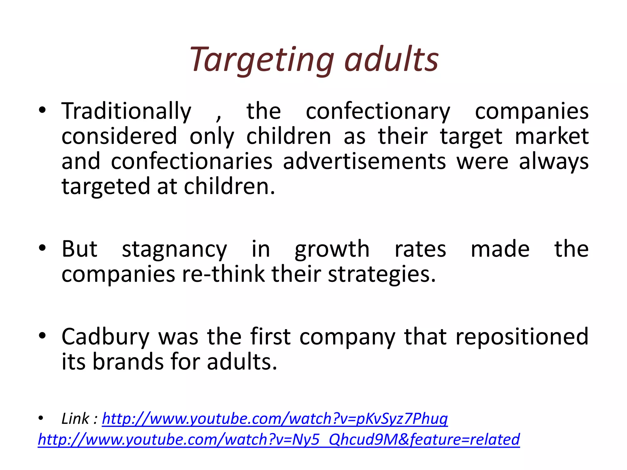 Targeting adultsTraditionally , the confectionary companies considered only children as their target market and confectionaries advertisements were always targeted at children.But stagnancy in growth rates made the companies re-think their strategies.Cadbury was the first company that repositioned its brands for adults.Link : http://www.youtube.com/watch?v=pKvSyz7Phughttp://www.youtube.com/watch?v=Ny5_Qhcud9M&feature=related