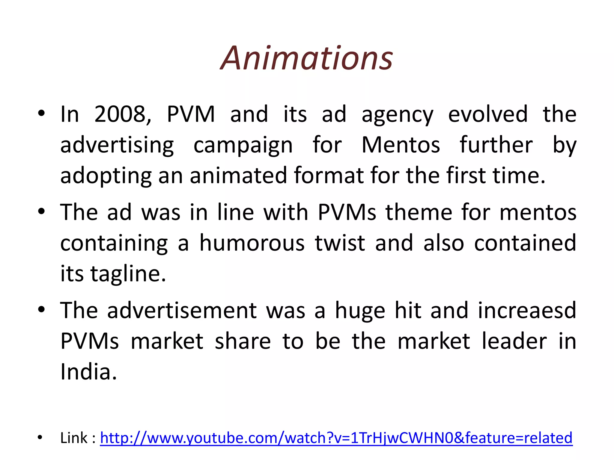 AnimationsIn 2008, PVM and its ad agency evolved the advertising campaign for Mentos further by adopting an animated format for the first time. The ad was in line with PVMs theme for mentos containing a humorous twist and also contained its tagline.The advertisement was a huge hit and increaesd PVMs market share to be the market leader in India.Link : http://www.youtube.com/watch?v=1TrHjwCWHN0&feature=related