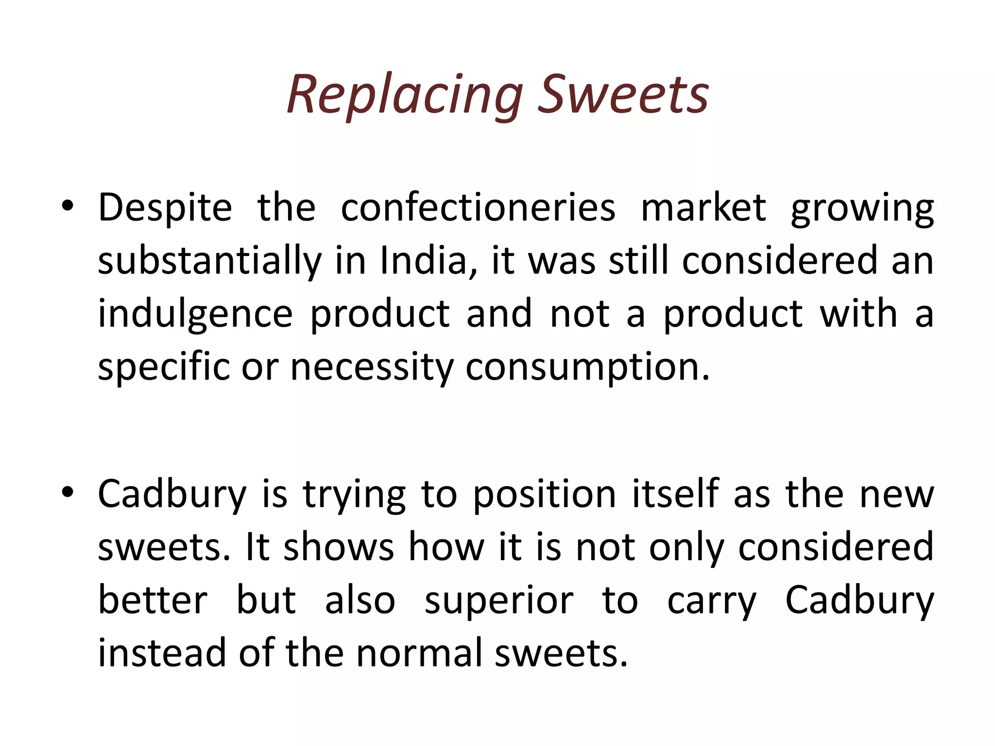 Replacing SweetsDespite the confectioneries market growing substantially in India, it was still considered an indulgence product and not a product with a specific or necessity consumption.Cadbury is trying to position itself as the new sweets. It shows how it is not only considered better but also superior to carry Cadbury instead of the normal sweets. 