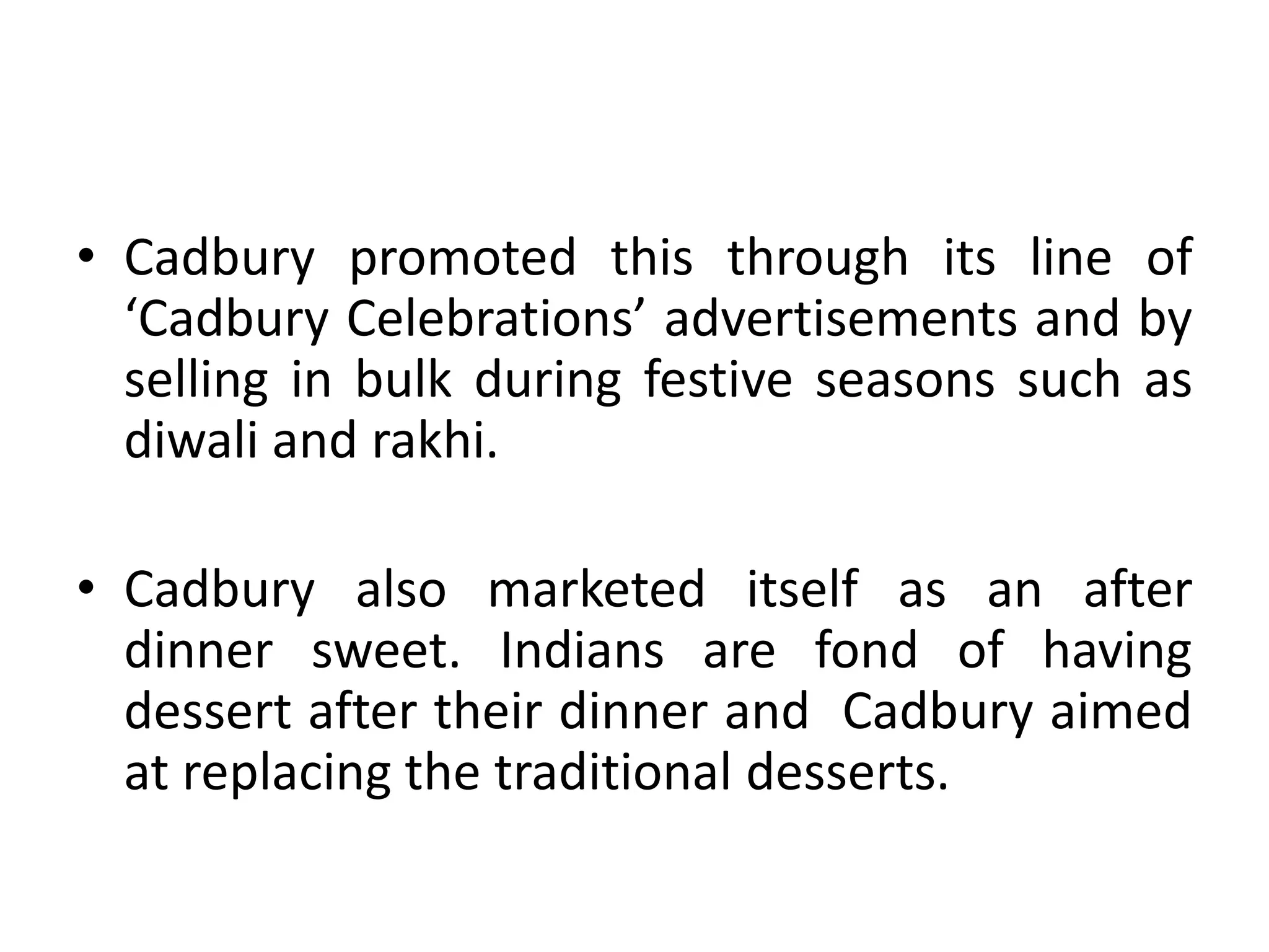 Cadbury promoted this through its line of ‘Cadbury Celebrations’ advertisements and by selling in bulk during festive seasons such as diwali and rakhi. Cadbury also marketed itself as an after dinner sweet. Indians are fond of having dessert after their dinner and  Cadbury aimed at replacing the traditional desserts. 