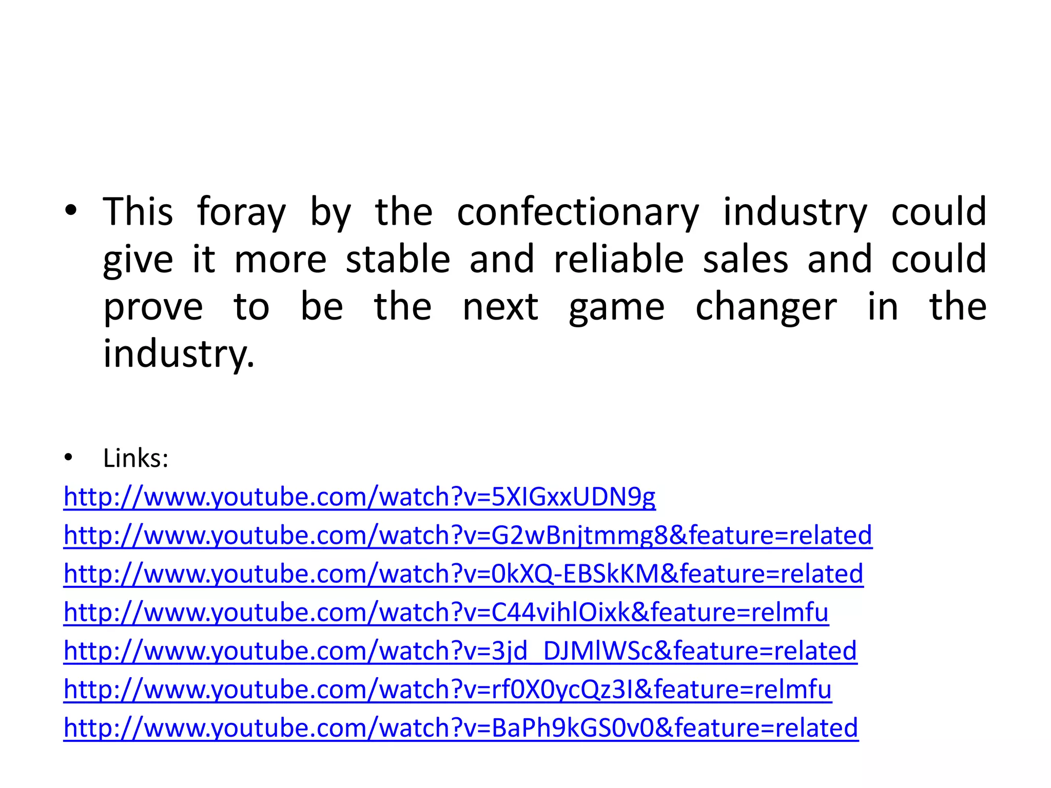 This foray by the confectionary industry could give it more stable and reliable sales and could prove to be the next game changer in the industry.Links: http://www.youtube.com/watch?v=5XIGxxUDN9ghttp://www.youtube.com/watch?v=G2wBnjtmmg8&feature=relatedhttp://www.youtube.com/watch?v=0kXQ-EBSkKM&feature=relatedhttp://www.youtube.com/watch?v=C44vihlOixk&feature=relmfuhttp://www.youtube.com/watch?v=3jd_DJMlWSc&feature=relatedhttp://www.youtube.com/watch?v=rf0X0ycQz3I&feature=relmfuhttp://www.youtube.com/watch?v=BaPh9kGS0v0&feature=related