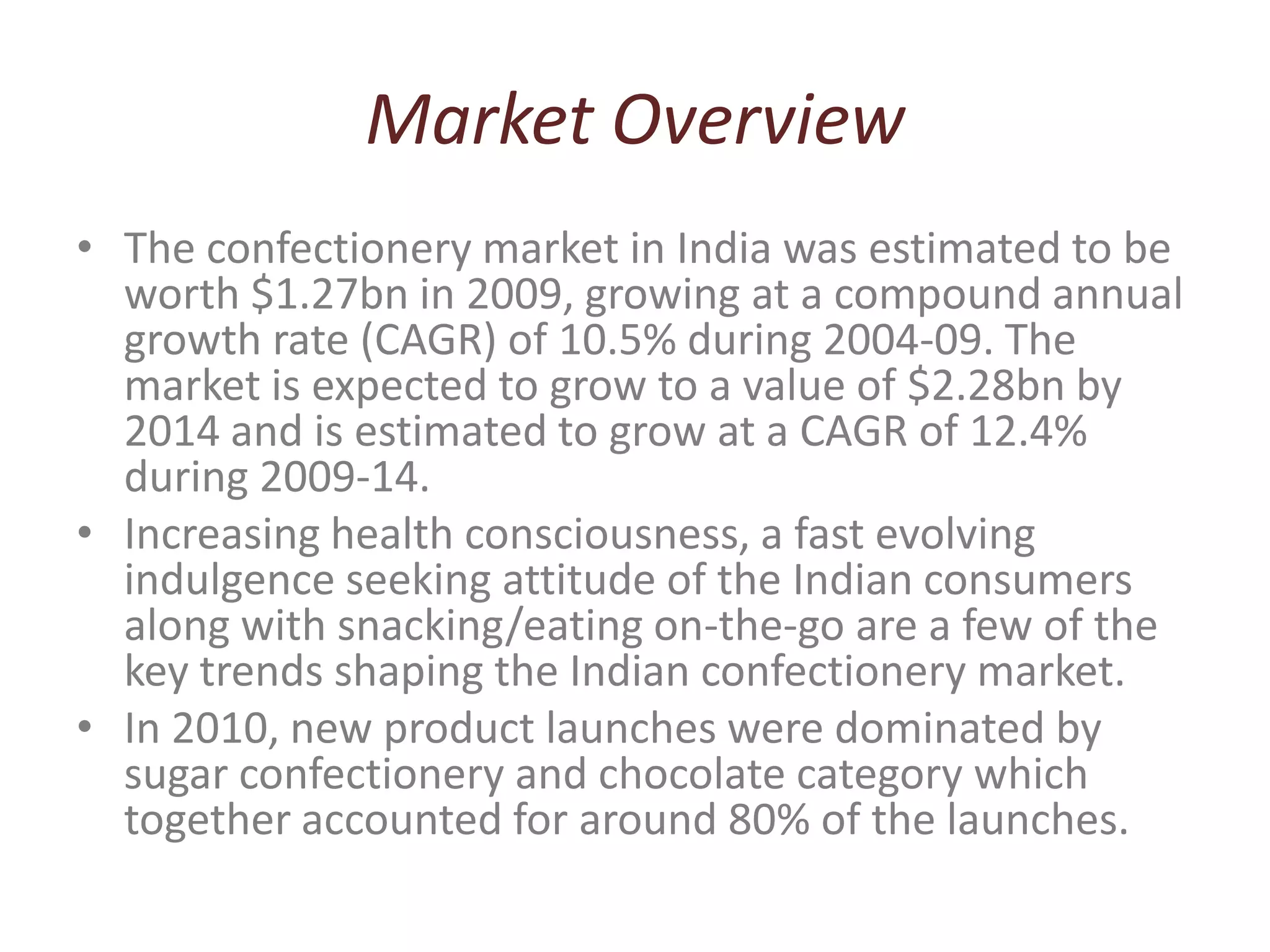 Market OverviewThe confectionery market in India was estimated to be worth $1.27bn in 2009, growing at a compound annual growth rate (CAGR) of 10.5% during 2004-09. The market is expected to grow to a value of $2.28bn by 2014 and is estimated to grow at a CAGR of 12.4% during 2009-14.Increasing health consciousness, a fast evolving indulgence seeking attitude of the Indian consumers along with snacking/eating on-the-go are a few of the key trends shaping the Indian confectionery market. In 2010, new product launches were dominated by sugar confectionery and chocolate category which together accounted for around 80% of the launches.