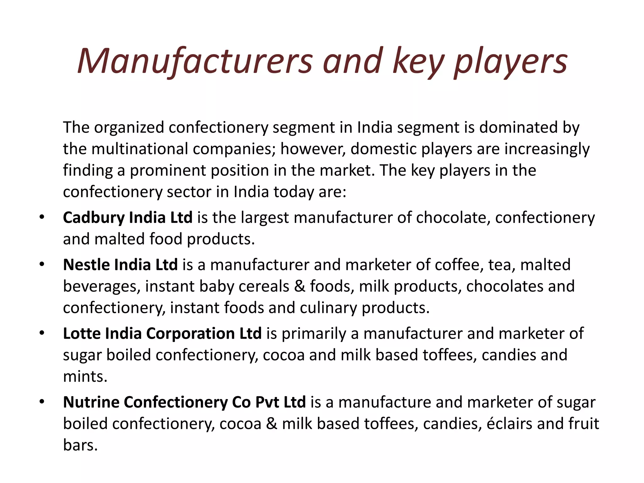 Manufacturers and key playersThe organized confectionery segment in India segment is dominated by the multinational companies; however, domestic players are increasingly finding a prominent position in the market. The key players in the confectionery sector in India today are: Cadbury India Ltd is the largest manufacturer of chocolate, confectionery and malted food products. Nestle India Ltd is a manufacturer and marketer of coffee, tea, malted beverages, instant baby cereals & foods, milk products, chocolates and confectionery, instant foods and culinary products. Lotte India Corporation Ltd is primarily a manufacturer and marketer of sugar boiled confectionery, cocoa and milk based toffees, candies and mints. Nutrine Confectionery Co Pvt Ltd is a manufacture and marketer of sugar boiled confectionery, cocoa & milk based toffees, candies, éclairs and fruit bars.