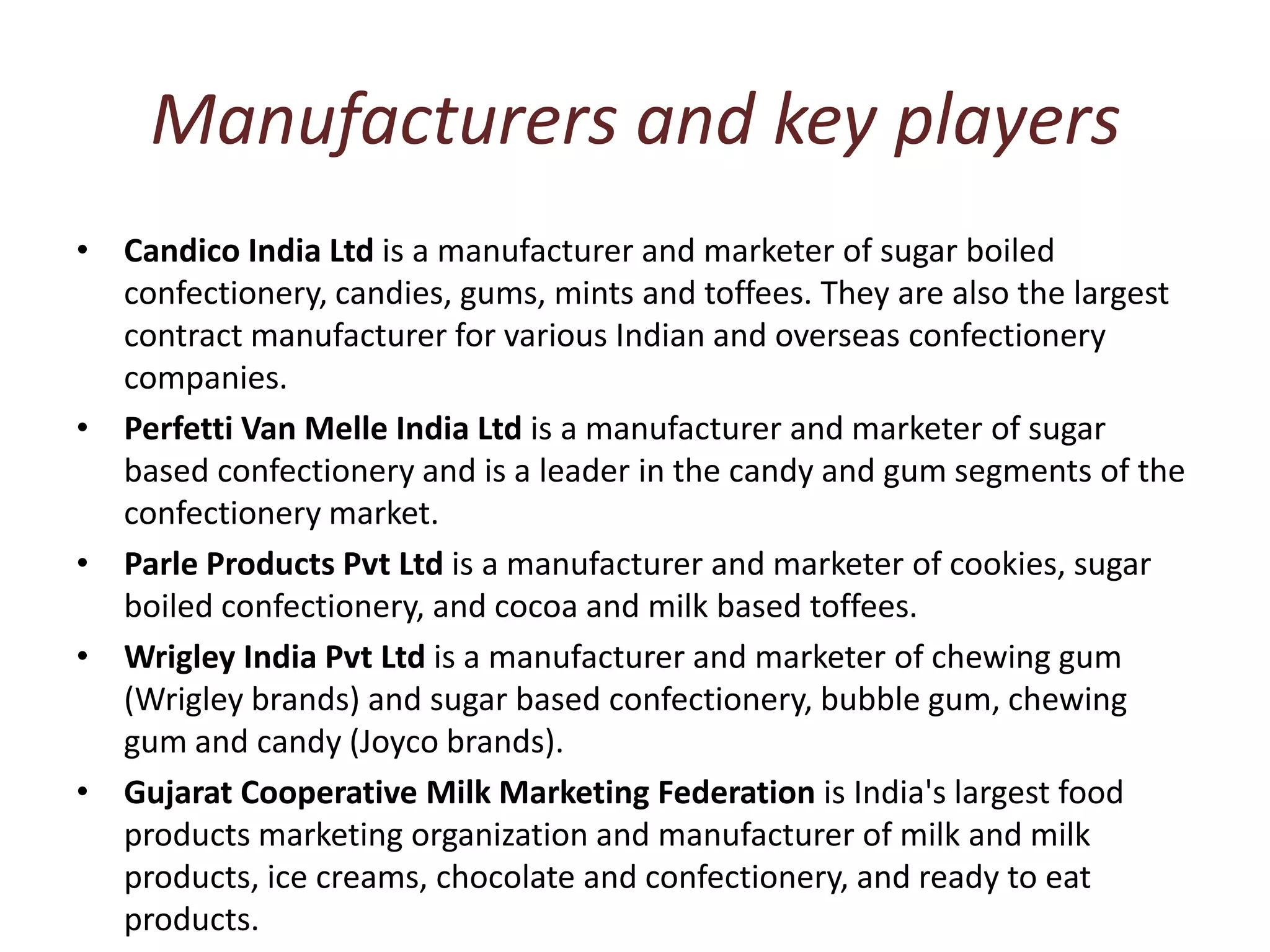 Manufacturers and key playersCandico India Ltd is a manufacturer and marketer of sugar boiled confectionery, candies, gums, mints and toffees. They are also the largest contract manufacturer for various Indian and overseas confectionery companies. Perfetti Van Melle India Ltd is a manufacturer and marketer of sugar based confectionery and is a leader in the candy and gum segments of the confectionery market. Parle Products Pvt Ltd is a manufacturer and marketer of cookies, sugar boiled confectionery, and cocoa and milk based toffees. Wrigley India Pvt Ltd is a manufacturer and marketer of chewing gum (Wrigley brands) and sugar based confectionery, bubble gum, chewing gum and candy (Joyco brands). Gujarat Cooperative Milk Marketing Federation is India's largest food products marketing organization and manufacturer of milk and milk products, ice creams, chocolate and confectionery, and ready to eat products. 