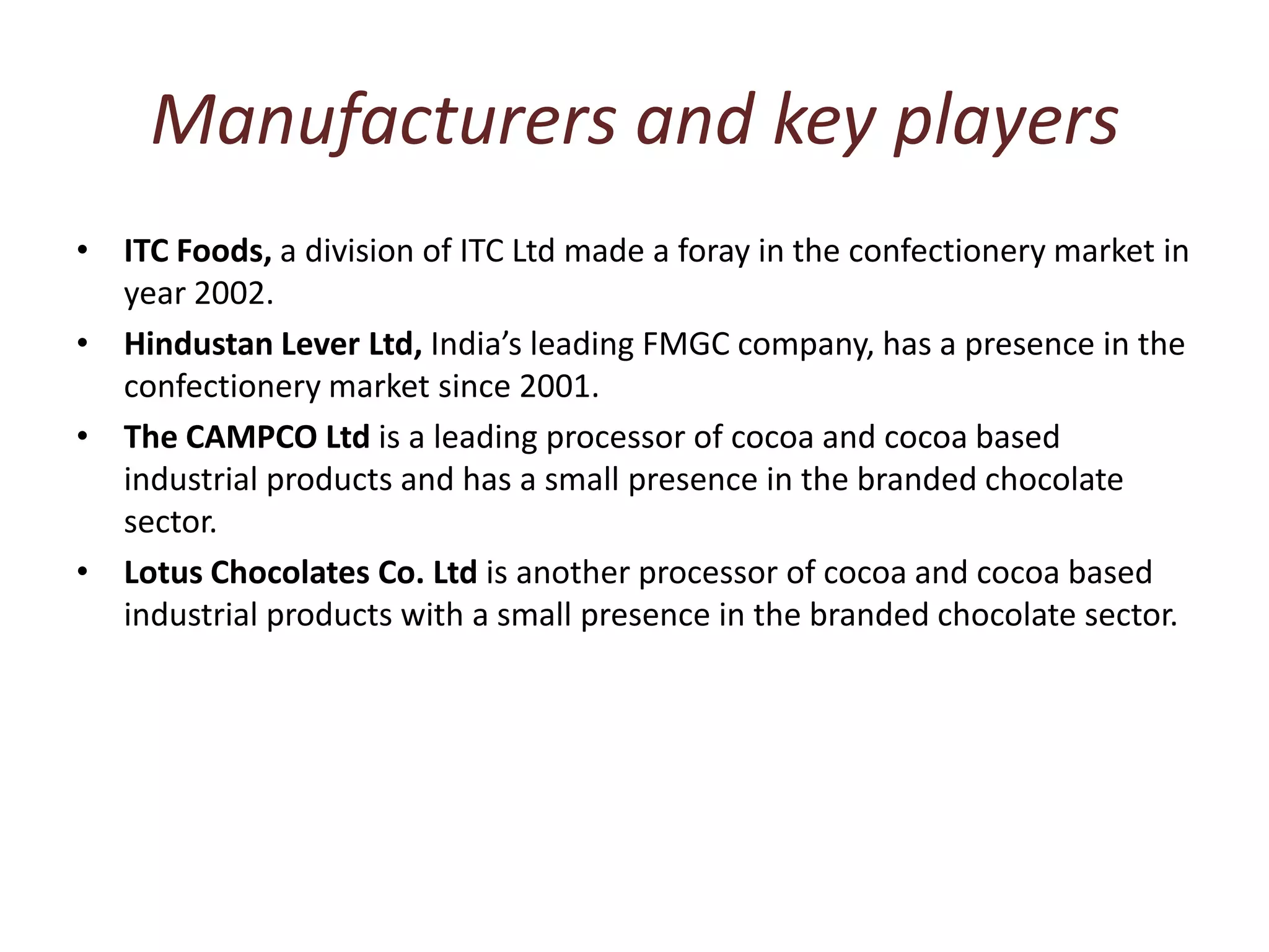 Manufacturers and key playersITC Foods, a division of ITC Ltd made a foray in the confectionery market in year 2002. Hindustan Lever Ltd, India’s leading FMGC company, has a presence in the confectionery market since 2001. The CAMPCO Ltd is a leading processor of cocoa and cocoa based industrial products and has a small presence in the branded chocolate sector. Lotus Chocolates Co. Ltd is another processor of cocoa and cocoa based industrial products with a small presence in the branded chocolate sector. 