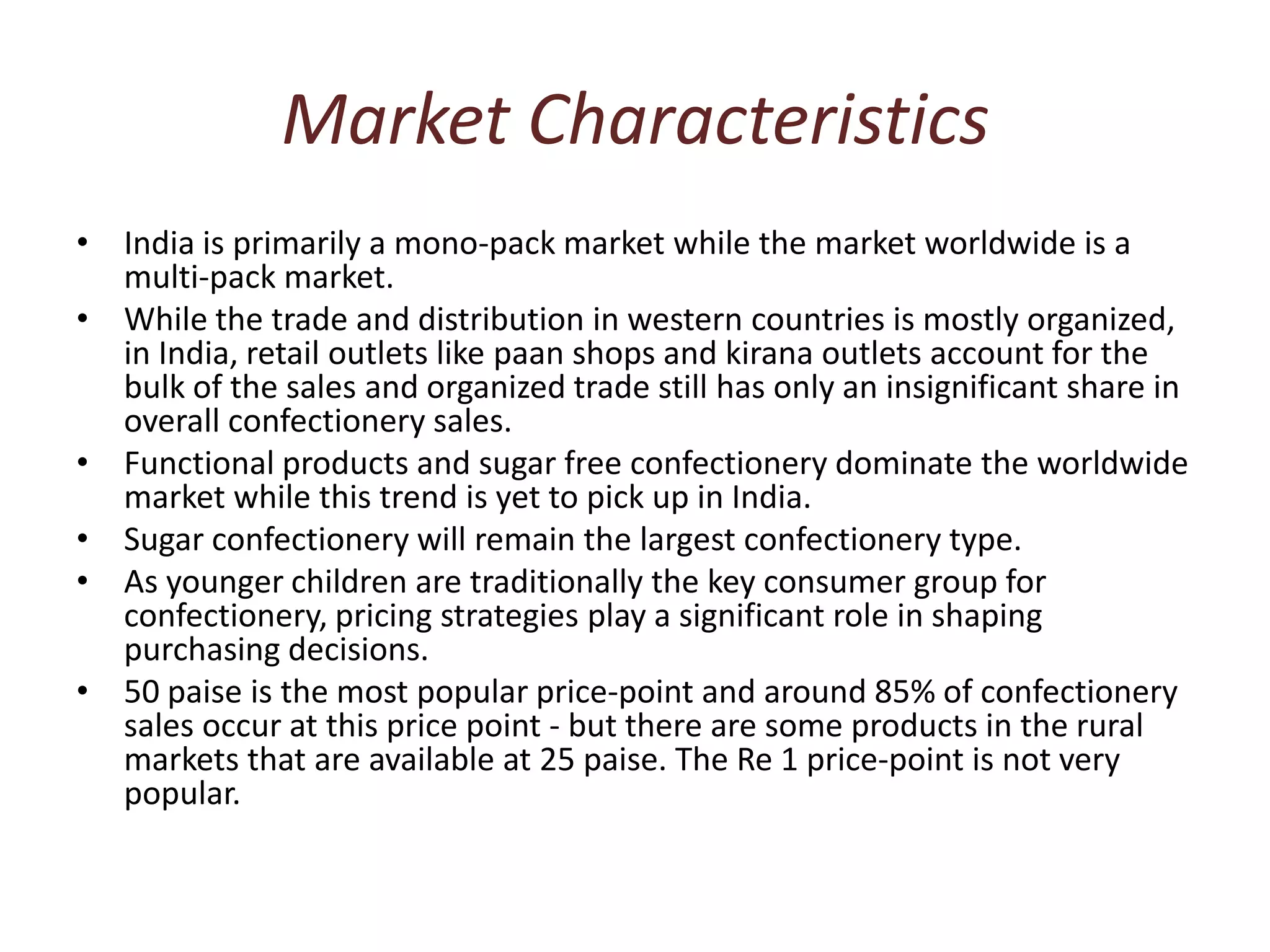 Market CharacteristicsIndia is primarily a mono-pack market while the market worldwide is a multi-pack market. While the trade and distribution in western countries is mostly organized, in India, retail outlets like paan shops and kirana outlets account for the bulk of the sales and organized trade still has only an insignificant share in overall confectionery sales. Functional products and sugar free confectionery dominate the worldwide market while this trend is yet to pick up in India. Sugar confectionery will remain the largest confectionery type. As younger children are traditionally the key consumer group for confectionery, pricing strategies play a significant role in shaping purchasing decisions. 50 paise is the most popular price-point and around 85% of confectionery sales occur at this price point - but there are some products in the rural markets that are available at 25 paise. The Re 1 price-point is not very popular. 