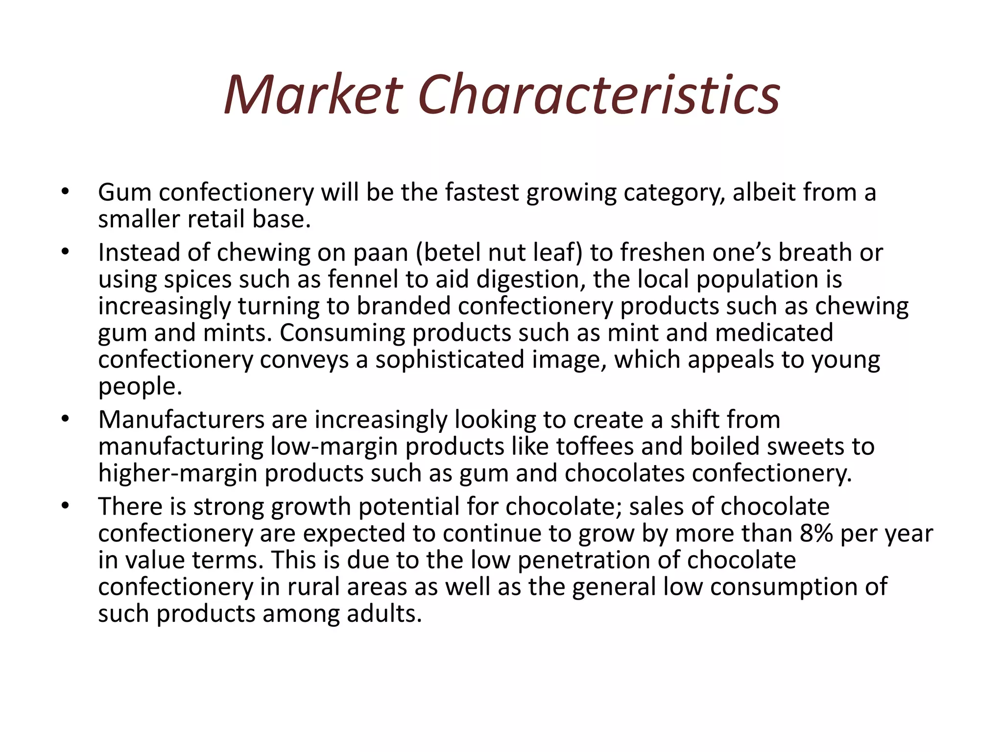 Market CharacteristicsGum confectionery will be the fastest growing category, albeit from a smaller retail base. Instead of chewing on paan (betel nut leaf) to freshen one’s breath or using spices such as fennel to aid digestion, the local population is increasingly turning to branded confectionery products such as chewing gum and mints. Consuming products such as mint and medicated confectionery conveys a sophisticated image, which appeals to young people. Manufacturers are increasingly looking to create a shift from manufacturing low-margin products like toffees and boiled sweets to higher-margin products such as gum and chocolates confectionery. There is strong growth potential for chocolate; sales of chocolate confectionery are expected to continue to grow by more than 8% per year in value terms. This is due to the low penetration of chocolate confectionery in rural areas as well as the general low consumption of such products among adults. 