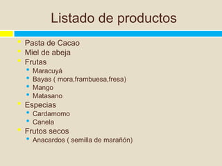 Listado de productos
•   Pasta de Cacao
•   Miel de abeja
•   Frutas
    •   Maracuyá
    •   Bayas ( mora,frambuesa,fresa)
    •   Mango
    •   Matasano
•   Especias
    •   Cardamomo
    •   Canela
•   Frutos secos
    •   Anacardos ( semilla de marañón)
 