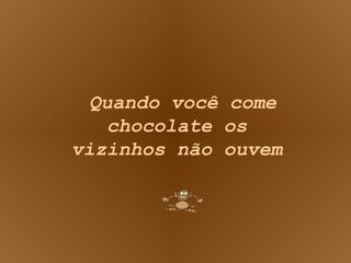 Quando você come chocolate os vizinhos não ouvem 