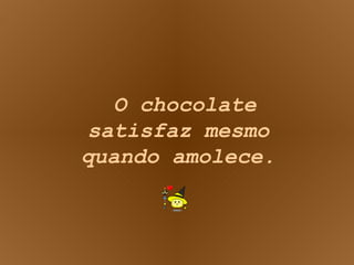 O chocolate satisfaz mesmo quando amolece. 