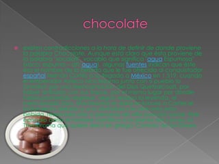 chocolateexisten contradicciones a la hora de definir de donde proviene la palabra Chocolate. Aunque está claro que ésta proviene de la palabra "xocolatl", vocablo que significa "agua Espumosa" (xoco: espuma – atl: agua), algunas fuentes indican que éste era el nombre de la bebida que le fue ofrecida al conquistador español Hernán Cortés a su llegada a México en 1.519, cuando el emperador Azteca Moctezuma junto con si pueblo lo tomaron por una reencarnación del Dios Quetzalcoatl, por haber arribado con sus tropas, por el mismo lugar por donde había prometido regresar, según rezaba la leyenda, el mencionado Dios. Moctezuma le daría entonces a Cortez el tratamiento debido a una divinidad y le ofrecería esta bebida, reservada sólo a personas de alta posición social. Este episodio daría el nombre científico a la planta del cacao, la Theobroma que quiere decir en griego: Comida de los Dioses.. 