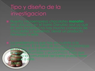 Tipo y diseño de la investigacionNuestra microempresa chocolates manahin será ubicada en el barrio Danubio azul ya que en esta localidad no hay mucho comercio de chocolates y queremos. Llevar un producto novedoso a este. La problemática que hay en cuanto a la comunidad. Es la falta de recursos económicos es por eso que queremos brindarles un producto innovador y económico. Para que así toda la comunidad del barrio pueda tener acceso a este.     barrio.